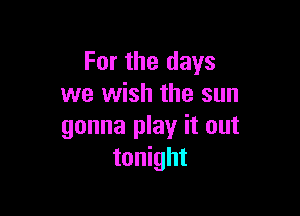 For the days
we wish the sun

gonna play it out
tonight