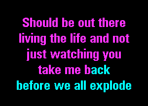 Should be out there
living the life and not
iust watching you
take me back
before we all explode