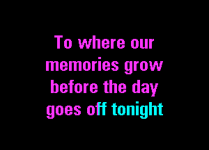 To where our
memories grow

before the day
goes off tonight