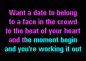 Want a date to belong
to a face in the crowd
to the heat of your heart
and the moment begin
and you're working it out