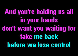 And you're holding us all
in your hands
don't want you waiting for
take me back
before we lose control