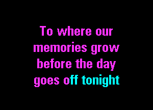 To where our
memories grow

before the day
goes off tonight