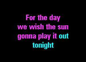 For the day
we wish the sun

gonna play it out
tonight