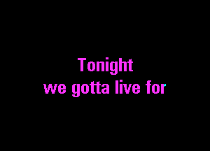 Tonight

we gotta live for