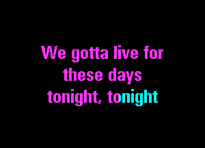 We gotta live for

these days
tonight, tonight