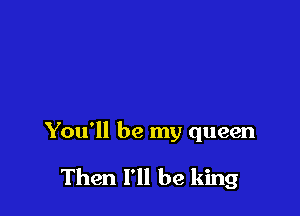 You'll be my queen

Then I'll be king
