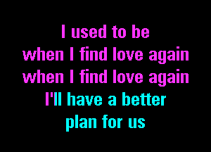 I used to be
when I find love again

when I find love again
I'll have a better
plan for us