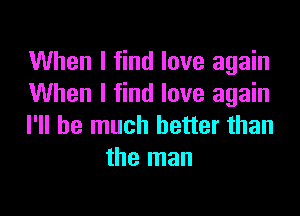 When I find love again
When I find love again

I'll be much better than
the man