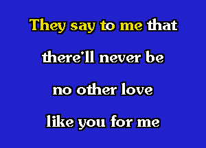 They say to me that

there'll never be
no other love

like you for me