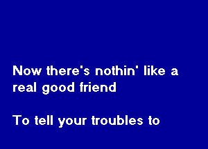 Now there's nothin' like a
real good friend

To tell your troubles to