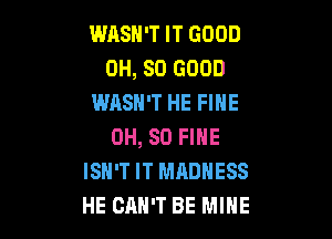 WASH'T IT GOOD
0H, SO GOOD
WASN'T HE FINE

OH, 80 FINE
ISN'T IT MADNESS
HE CAN'T BE MINE