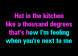 Hot in the kitchen
like a thousand degrees
that's how I'm feeling
when you're next to me