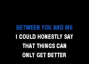 BETWEEN YOU AND ME
I COULD HONESTLY SAY
THAT THINGS CAN

ONLY GET BETTER l