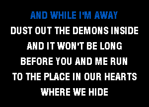 AND WHILE I'M AWAY
DUST OUT THE DEMONS INSIDE
AND IT WON'T BE LONG
BEFORE YOU AND ME RUN
TO THE PLACE IN OUR HEARTS
WHERE WE HIDE