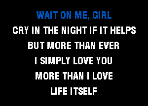 WAIT ON ME, GIRL
CRY IN THE NIGHT IF IT HELPS
BUT MORE THAN EVER
I SIMPLY LOVE YOU
MORE THAN I LOVE
LIFE ITSELF