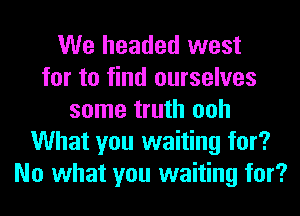 We headed west
for to find ourselves
some truth ooh
What you waiting for?
No what you waiting for?