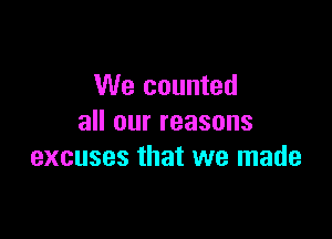 We counted

all our reasons
excuses that we made
