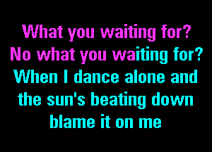 What you waiting for?
No what you waiting for?
When I dance alone and

the sun's beating down

blame it on me