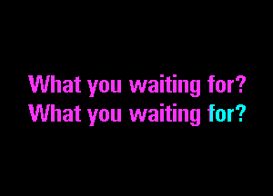 What you waiting for?

What you waiting for?