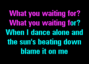 What you waiting for?
What you waiting for?
When I dance alone and
the sun's beating down
blame it on me