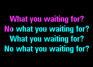 What you waiting for?
No what you waiting for?
What you waiting for?
No what you waiting for?