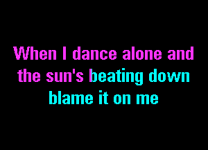 When I dance alone and

the sun's beating down
blame it on me