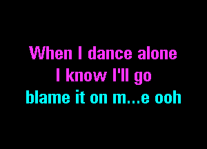 When I dance alone

I know I'll go
blame it on m...e ooh