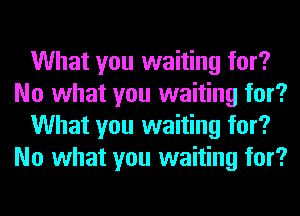 What you waiting for?
No what you waiting for?
What you waiting for?
No what you waiting for?