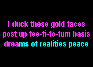 I duck these gold faces
post up fee-fi-fo-fum basis
dreams of realities peace