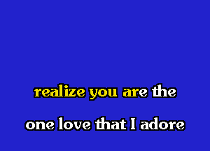 realize you are the

one love that I adore