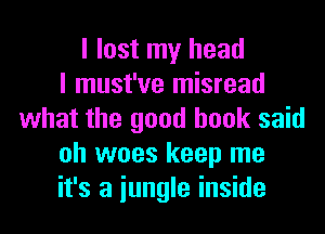 I lost my head
I must've misread
what the good book said
oh woes keep me
it's a iungle inside