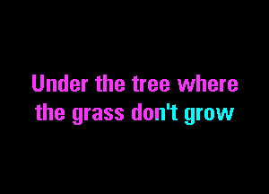 Under the tree where

the grass don't grow