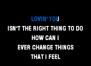 LOVIH' YOU
ISN'T THE RIGHT THING TO DO

HOW CAN I
EVER CHANGE THINGS
THATI FEEL