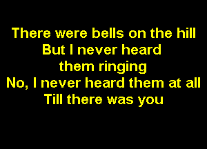There were bells on the hill
But I never heard
them ringing
No, I never heard them at all
Till there was you