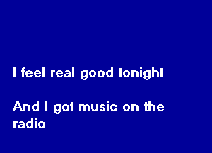 I feel real good tonight

And I got music on the
radio