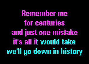 Remember me
for centuries
and iust one mistake
it's all it would take
we'll go down in history