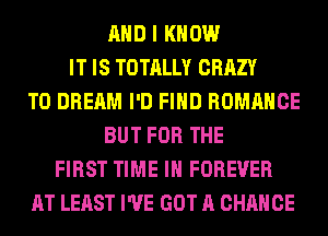 AND I KNOW
IT IS TOTALLY CRAZY
T0 DREAM I'D FIND ROMANCE
BUT FOR THE
FIRST TIME IN FOREVER
AT LEAST I'VE GOT A CHANCE