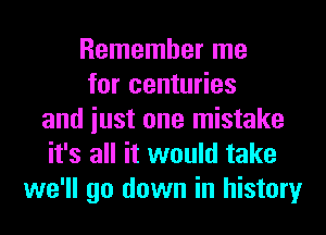 Remember me
for centuries
and iust one mistake
it's all it would take
we'll go down in history