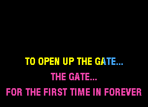 TO OPEN UP THE GATE...
THE GATE...
FOR THE FIRST TIME IN FOREVER