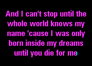 And I can't stop until the
whole world knows my
name 'cause I was only
horn inside my dreams

until you die for me