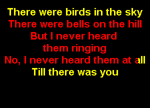 There were birds in the sky
There were bells on the hill
But I never heard
them ringing
No, I never heard them at all
Till there was you