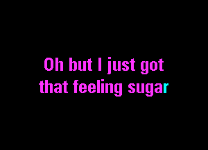 Oh but I just got

that feeling sugar