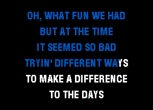 0H, WHAT FUN WE HAD
BUT AT THE TIME
IT SEEMED SD BAD
TRYIN' DIFFERENT WAYS
TO MAKE A DIFFERENCE

TO THE DAYS l