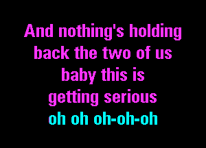 And nothing's holding
back the two of us

baby this is
getting serious
oh oh oh-oh-oh