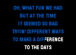 0H, WHAT FUN WE HAD
BUT AT THE TIME
IT SEEMED SD BAD
TRYIN' DIFFERENT WAYS
TO MAKE A DIFFERENCE

TO THE DAYS l