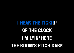 I HEAR THE TICKIH'

OF THE CLOCK
I'M LYIN' HERE
THE ROOM'S PITCH DARK