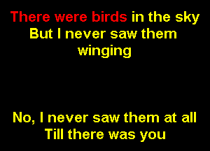 There were birds in the sky
But I never saw them
winging

No, I never saw them at all
Till there was you