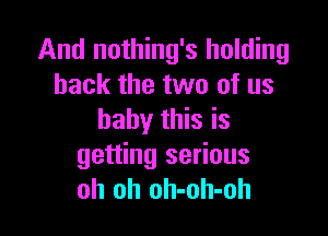 And nothing's holding
back the two of us

baby this is
getting serious
oh oh oh-oh-oh