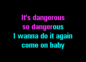 It's dangerous
so dangerous

I wanna do it again
come on baby
