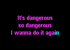 It's dangerous

so dangerous
I wanna do it again